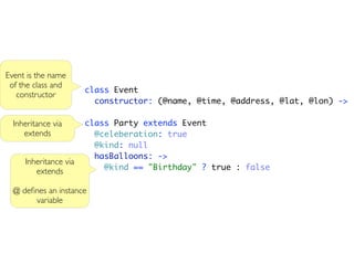 Event is the name
 of the class and
                       class Event
   constructor
                         constructor: (@name, @time, @address, @lat, @lon) ->

  Inheritance via      class Party extends Event
     extends             @celeberation: true
                         @kind: null
                         hasBalloons: ->
     Inheritance via
        extends            @kind == "Birthday" ? true : false

  @ deﬁnes an instance
       variable
 