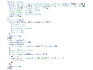 var Event, Party;
var __hasProp = Object.prototype.hasOwnProperty, __extends = function(child, parent) {
   for (var key in parent) { if (__hasProp.call(parent, key)) child[key] = parent[key]; }
   function ctor() { this.constructor = child; }
   ctor.prototype = parent.prototype;
   child.prototype = new ctor;
   child.__super__ = parent.prototype;
   return child;
};
Event = (function() {
   function Event(name, time, address, lat, lon) {
     this.name = name;
     this.time = time;
     this.address = address;
     this.lat = lat;
     this.lon = lon;
  }
   return Event;
})();
Party = (function() {
   __extends(Party, Event);
   function Party() {
     Party.__super__.constructor.apply(this, arguments);
  }
   Party.celeberation = true;
   Party.kind = null;
   Party.prototype.hasBalloons = function() {
     var _ref;
     return (_ref = this.kind === "Birthday") != null ? _ref : {
        "true": false
     };
  };
   return Party;
})();
 