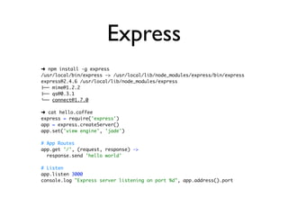 Express
➜ npm install -g express
/usr/local/bin/express -> /usr/local/lib/node_modules/express/bin/express
express@2.4.6 /usr/local/lib/node_modules/express
├── mime@1.2.2
├── qs@0.3.1
└── connect@1.7.0

➜ cat hello.coffee
express = require('express')
app = express.createServer()
app.set('view engine', 'jade')

# App Routes
app.get '/', (request, response) ->
  response.send 'hello world'

# Listen
app.listen 3000
console.log "Express server listening on port %d", app.address().port
 