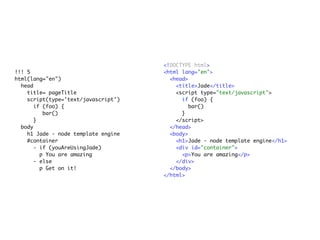 <!DOCTYPE html>
!!! 5                                <html lang="en">
html(lang="en")                        <head>
  head                                   <title>Jade</title>
    title= pageTitle                     <script type="text/javascript">
    script(type='text/javascript')         if (foo) {
       if (foo) {                            bar()
          bar()                            }
       }                                 </script>
  body                                 </head>
    h1 Jade - node template engine     <body>
    #container                           <h1>Jade - node template engine</h1>
       - if (youAreUsingJade)            <div id="container">
         p You are amazing                 <p>You are amazing</p>
       - else                            </div>
         p Get on it!                  </body>
                                     </html>
 