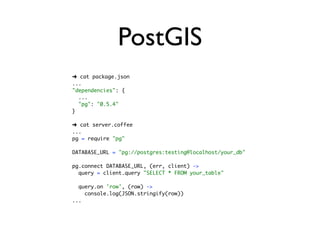 PostGIS
➜ cat package.json
...
"dependencies": {
  ...
  "pg": "0.5.4"
}

➜ cat server.coffee
...
pg = require "pg"

DATABASE_URL = "pg://postgres:testing@localhost/your_db"

pg.connect DATABASE_URL, (err, client) ->
  query = client.query "SELECT * FROM your_table"

  query.on 'row', (row) ->
    console.log(JSON.stringify(row))
...
 