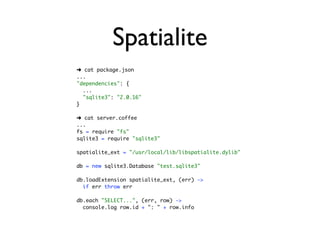 Spatialite
➜ cat package.json
...
"dependencies": {
  ...
  "sqlite3": "2.0.16"
}

➜ cat server.coffee
...
fs = require "fs"
sqlite3 = require "sqlite3"

spatialite_ext = "/usr/local/lib/libspatialite.dylib"

db = new sqlite3.Database "test.sqlite3"

db.loadExtension spatialite_ext, (err) ->
  if err throw err

db.each "SELECT...", (err, row) ->
  console.log row.id + ": " + row.info
 