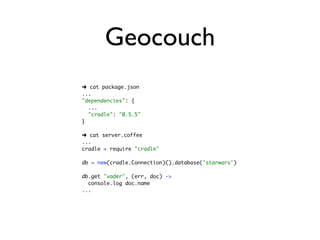 Geocouch
➜ cat package.json
...
"dependencies": {
  ...
  "cradle": "0.5.5"
}

➜ cat server.coffee
...
cradle = require "cradle"

db = new(cradle.Connection)().database('starwars')

db.get "vader", (err, doc) ->
  console.log doc.name
...
 