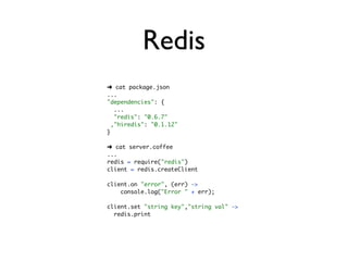 Redis
➜ cat package.json
...
"dependencies": {
   ...
   "redis": "0.6.7"
  ,"hiredis": "0.1.12"
}

➜ cat server.coffee
...
redis = require("redis")
client = redis.createClient

client.on "error", (err) ->
    console.log("Error " + err);

client.set "string key","string val" ->
  redis.print
 