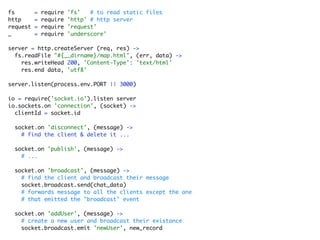 fs        =   require   'fs'   # to read static files
http      =   require   'http' # http server
request   =   require   'request'
_         =   require   'underscore'

server = http.createServer (req, res) ->
  fs.readFile "#{__dirname}/map.html", (err, data) ->
    res.writeHead 200, 'Content-Type': 'text/html'
    res.end data, 'utf8'

server.listen(process.env.PORT || 3000)

io = require('socket.io').listen server
io.sockets.on 'connection', (socket) ->
  clientId = socket.id

  socket.on 'disconnect', (message) ->
    # find the client & delete it ...

  socket.on 'publish', (message) ->
    # ...

  socket.on 'broadcast', (message) ->
    # find the client and broadcast their message
    socket.broadcast.send(chat_data)
    # forwards message to all the clients except the one
    # that emitted the "broadcast" event

  socket.on 'addUser', (message) ->
    # create a new user and broadcast their existance
    socket.broadcast.emit 'newUser', new_record
 