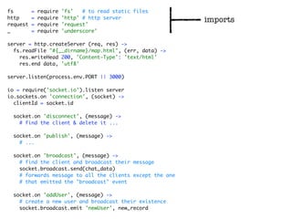 fs        =   require   'fs'   # to read static files
http      =   require   'http' # http server
                                                           imports
request   =   require   'request'
_         =   require   'underscore'

server = http.createServer (req, res) ->
  fs.readFile "#{__dirname}/map.html", (err, data) ->
    res.writeHead 200, 'Content-Type': 'text/html'
    res.end data, 'utf8'

server.listen(process.env.PORT || 3000)

io = require('socket.io').listen server
io.sockets.on 'connection', (socket) ->
  clientId = socket.id

  socket.on 'disconnect', (message) ->
    # find the client & delete it ...

  socket.on 'publish', (message) ->
    # ...

  socket.on 'broadcast', (message) ->
    # find the client and broadcast their message
    socket.broadcast.send(chat_data)
    # forwards message to all the clients except the one
    # that emitted the "broadcast" event

  socket.on 'addUser', (message) ->
    # create a new user and broadcast their existence
    socket.broadcast.emit 'newUser', new_record
 