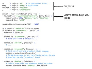 fs        =   require   'fs'   # to read static files
http      =   require   'http' # http server
                                                           imports
request   =   require   'request'
_         =   require   'underscore'

server = http.createServer (req, res) ->
  fs.readFile "#{__dirname}/map.html", (err, data) ->      serve static http via
    res.writeHead 200, 'Content-Type': 'text/html'         node
    res.end data, 'utf8'

server.listen(process.env.PORT || 3000)

io = require('socket.io').listen server
io.sockets.on 'connection', (socket) ->
  clientId = socket.id

  socket.on 'disconnect', (message) ->
    # find the client & delete it ...

  socket.on 'publish', (message) ->
    # ...

  socket.on 'broadcast', (message) ->
    # find the client and broadcast their message
    socket.broadcast.send(chat_data)
    # forwards message to all the clients except the one
    # that emitted the "broadcast" event

  socket.on 'addUser', (message) ->
    # create a new user and broadcast their existence
    socket.broadcast.emit 'newUser', new_record
 