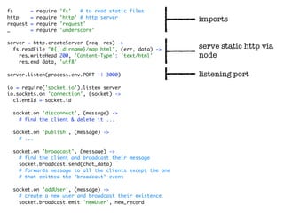 fs        =   require   'fs'   # to read static files
http      =   require   'http' # http server
                                                           imports
request   =   require   'request'
_         =   require   'underscore'

server = http.createServer (req, res) ->
  fs.readFile "#{__dirname}/map.html", (err, data) ->      serve static http via
    res.writeHead 200, 'Content-Type': 'text/html'         node
    res.end data, 'utf8'

server.listen(process.env.PORT || 3000)                    listening port
io = require('socket.io').listen server
io.sockets.on 'connection', (socket) ->
  clientId = socket.id

  socket.on 'disconnect', (message) ->
    # find the client & delete it ...

  socket.on 'publish', (message) ->
    # ...

  socket.on 'broadcast', (message) ->
    # find the client and broadcast their message
    socket.broadcast.send(chat_data)
    # forwards message to all the clients except the one
    # that emitted the "broadcast" event

  socket.on 'addUser', (message) ->
    # create a new user and broadcast their existence
    socket.broadcast.emit 'newUser', new_record
 