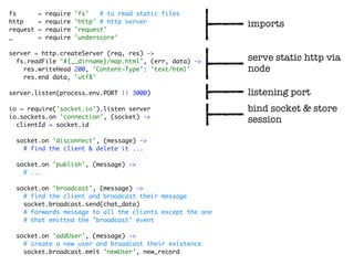 fs        =   require   'fs'   # to read static files
http      =   require   'http' # http server
                                                           imports
request   =   require   'request'
_         =   require   'underscore'

server = http.createServer (req, res) ->
  fs.readFile "#{__dirname}/map.html", (err, data) ->      serve static http via
    res.writeHead 200, 'Content-Type': 'text/html'         node
    res.end data, 'utf8'

server.listen(process.env.PORT || 3000)                    listening port
io = require('socket.io').listen server                    bind socket & store
io.sockets.on 'connection', (socket) ->
  clientId = socket.id
                                                           session

  socket.on 'disconnect', (message) ->
    # find the client & delete it ...

  socket.on 'publish', (message) ->
    # ...

  socket.on 'broadcast', (message) ->
    # find the client and broadcast their message
    socket.broadcast.send(chat_data)
    # forwards message to all the clients except the one
    # that emitted the "broadcast" event

  socket.on 'addUser', (message) ->
    # create a new user and broadcast their existence
    socket.broadcast.emit 'newUser', new_record
 