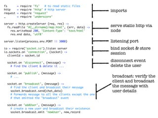 fs        =   require   'fs'   # to read static files
http      =   require   'http' # http server
                                                           imports
request   =   require   'request'
_         =   require   'underscore'

server = http.createServer (req, res) ->
  fs.readFile "#{__dirname}/map.html", (err, data) ->      serve static http via
    res.writeHead 200, 'Content-Type': 'text/html'         node
    res.end data, 'utf8'

server.listen(process.env.PORT || 3000)                    listening port
io = require('socket.io').listen server                    bind socket & store
io.sockets.on 'connection', (socket) ->
  clientId = socket.id
                                                           session

  socket.on 'disconnect', (message) ->
                                                           disconnect event
    # find the client & delete it ...                      delete the user
  socket.on 'publish', (message) ->
    # ...                                                  broadcast: verify the
                                                           client and broadcast
  socket.on 'broadcast', (message) ->
    # find the client and broadcast their message          the message with
    socket.broadcast.send(chat_data)                       user details
    # forwards message to all the clients except the one
    # that emitted the "broadcast" event

  socket.on 'addUser', (message) ->
    # create a new user and broadcast their existence
    socket.broadcast.emit 'newUser', new_record
 