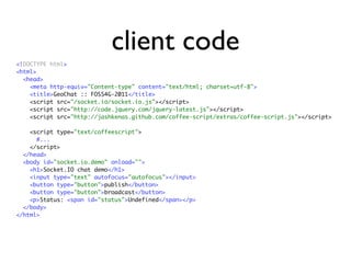 client code
<!DOCTYPE html>
<html>
  <head>
    <meta http-equiv="Content-type" content="text/html; charset=utf-8">
    <title>GeoChat :: FOSS4G-2011</title>
    <script src="/socket.io/socket.io.js"></script>
    <script src="http://code.jquery.com/jquery-latest.js"></script>
    <script src="http://jashkenas.github.com/coffee-script/extras/coffee-script.js"></script>

    <script type="text/coffeescript">
      #...
    </script>
  </head>
  <body id="socket.io.demo" onload="">
    <h1>Socket.IO chat demo</h1>
    <input type="text" autofocus="autofocus"></input>
    <button type="button">publish</button>
    <button type="button">broadcast</button>
    <p>Status: <span id="status">Undefined</span></p>
  </body>
</html>
 