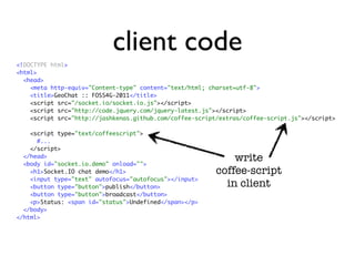 client code
<!DOCTYPE html>
<html>
  <head>
    <meta http-equiv="Content-type" content="text/html; charset=utf-8">
    <title>GeoChat :: FOSS4G-2011</title>
    <script src="/socket.io/socket.io.js"></script>
    <script src="http://code.jquery.com/jquery-latest.js"></script>
    <script src="http://jashkenas.github.com/coffee-script/extras/coffee-script.js"></script>

    <script type="text/coffeescript">
      #...
    </script>
  </head>
  <body id="socket.io.demo" onload="">
                                                              write
    <h1>Socket.IO chat demo</h1>                          coffee-script
    <input type="text" autofocus="autofocus"></input>
    <button type="button">publish</button>                  in client
    <button type="button">broadcast</button>
    <p>Status: <span id="status">Undefined</span></p>
  </body>
</html>
 