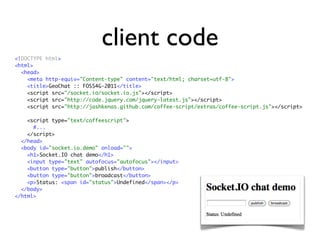 client code
<!DOCTYPE html>
<html>
  <head>
    <meta http-equiv="Content-type" content="text/html; charset=utf-8">
    <title>GeoChat :: FOSS4G-2011</title>
    <script src="/socket.io/socket.io.js"></script>
    <script src="http://code.jquery.com/jquery-latest.js"></script>
    <script src="http://jashkenas.github.com/coffee-script/extras/coffee-script.js"></script>

    <script type="text/coffeescript">
      #...
    </script>
  </head>
  <body id="socket.io.demo" onload="">
    <h1>Socket.IO chat demo</h1>
    <input type="text" autofocus="autofocus"></input>
    <button type="button">publish</button>
    <button type="button">broadcast</button>
    <p>Status: <span id="status">Undefined</span></p>
  </body>
</html>
 