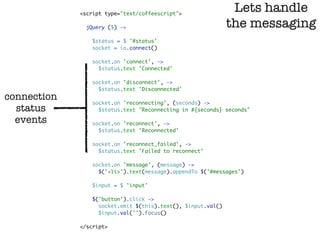 <script type="text/coffeescript">
                                                               Lets handle
               jQuery ($) ->                                  the messaging
                 $status = $ '#status'
                 socket = io.connect()

                 socket.on 'connect', ->
                   $status.text 'Connected'

                 socket.on 'disconnect', ->
                   $status.text 'Disconnected'
connection       socket.on 'reconnecting', (seconds) ->
  status           $status.text "Reconnecting in #{seconds} seconds"

  events         socket.on 'reconnect', ->
                   $status.text 'Reconnected'

                 socket.on 'reconnect_failed', ->
                   $status.text 'Failed to reconnect'

                 socket.on 'message', (message) ->
                   $('<li>').text(message).appendTo $('#messages')

                 $input = $ 'input'

                 $('button').click ->
                   socket.emit $(this).text(), $input.val()
                   $input.val('').focus()

             </script>
 