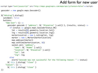 Add form for new user
<script type="text/javascript" src="http://maps.googleapis.com/maps/api/js?sensor=false"></script>

geocoder = new google.maps.Geocoder()

$("#dialog").dialog({
   autoOpen: false
   buttons:
     "Add User": () ->
       geocoder.geocode { 'address': $( "#location" ).val() }, (results, status) ->
         if (status == google.maps.GeocoderStatus.OK)
            lat = results[0].geometry.location.lat()
            lng = results[0].geometry.location.lng()
            markerLocation = new L.LatLng(lat, lng)
            marker = new L.Marker(markerLocation)
            map.addLayer(marker)
            map.setView(markerLocation, 16)
            socket.emit 'addUser',
              "name": $( "#name" ).val()
              "location": $( "#location" ).val()
              "lat": lat
              "lng": lng
         else
            alert("Geocode was not successful for the following reason: " + status)
       $( this ).dialog( "close" )
     "Cancel": () ->
       $( this ).dialog( "close" )
})
 