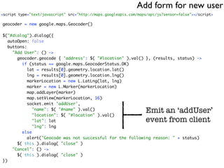 Add form for new user
<script type="text/javascript" src="http://maps.googleapis.com/maps/api/js?sensor=false"></script>

geocoder = new google.maps.Geocoder()

$("#dialog").dialog({
   autoOpen: false
   buttons:
     "Add User": () ->
       geocoder.geocode { 'address': $( "#location" ).val() }, (results, status) ->
         if (status == google.maps.GeocoderStatus.OK)
            lat = results[0].geometry.location.lat()
            lng = results[0].geometry.location.lng()
            markerLocation = new L.LatLng(lat, lng)
            marker = new L.Marker(markerLocation)
            map.addLayer(marker)
            map.setView(markerLocation, 16)
            socket.emit 'addUser',
              "name": $( "#name" ).val()
              "location": $( "#location" ).val()
                                                                  Emit an ‘addUser’
              "lat": lat                                          event from client
              "lng": lng
         else
            alert("Geocode was not successful for the following reason: " + status)
       $( this ).dialog( "close" )
     "Cancel": () ->
       $( this ).dialog( "close" )
})
 