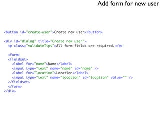 Add form for new user



<button id="create-user">Create new user</button>

<div id="dialog" title="Create new user">
  <p class="validateTips">All form fields are required.</p>

  <form>
  <fieldset>
    <label for="name">Name</label>
    <input type="text" name="name" id="name" />
    <label for="location">Location</label>
    <input type="text" name="location" id="location" value="" />
  </fieldset>
  </form>
</div>
 
