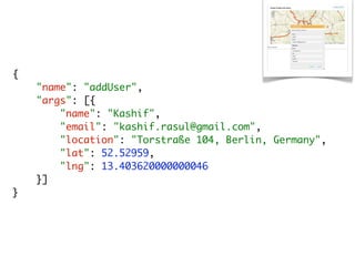 {
    "name": "addUser",
    "args": [{
        "name": "Kashif",
        "email": "kashif.rasul@gmail.com",
        "location": "Torstraße 104, Berlin, Germany",
        "lat": 52.52959,
        "lng": 13.403620000000046
    }]
}
 