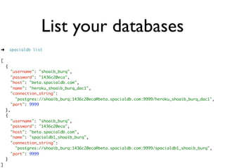 List your databases
➜       spacialdb list

[
    {
         "username": "shoaib_burq",
         "password": "1436c20eca",
         "host": "beta.spacialdb.com",
         "name": "heroku_shoaib_burq_dac1",
         "connection_string":
           "postgres://shoaib_burq:1436c20eca@beta.spacialdb.com:9999/heroku_shoaib_burq_dac1",
         "port": 9999
    },
    {
         "username": "shoaib_burq",
         "password": "1436c20eca",
         "host": "beta.spacialdb.com",
         "name": "spacialdb1_shoaib_burq",
         "connection_string":
           "postgres://shoaib_burq:1436c20eca@beta.spacialdb.com:9999/spacialdb1_shoaib_burq",
         "port": 9999
    }
]
 