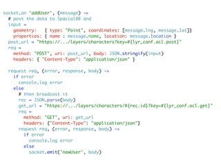 socket.on 'addUser', (message) ->
  # post the data to SpacialDB and
  input =
    geometry:   { type: "Point", coordinates: [message.lng, message.lat]}
    properties: { name : message.name, location: message.location }
  post_url = "https://.../layers/characters?key=#{lyr_conf.acl.post}"
  req =
    method: "POST", uri: post_url, body: JSON.stringify(input)
    headers: { "Content-Type": "application/json" }

  request req, (error, response, body) ->
    if error
      console.log error
    else
      # then broadcast it
      rec = JSON.parse(body)
      get_url = "https://.../layers/characters/#{rec.id}?key=#{lyr_conf.acl.get}"
      req =
         method: "GET", uri: get_url
         headers: {"Content-Type": "application/json"}
      request req, (error, response, body) ->
         if error
           console.log error
         else
           socket.emit('newUser', body)
 