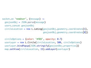 socket.on 'newUser', (message) ->
  geojsonObj = JSON.parse(message)
  users.concat geojsonObj
  circleLocation = new L.LatLng(geojsonObj.geometry.coordinates[1],
                                geojsonObj.geometry.coordinates[0])


  circleOptions = {color: '#f03', opacity: 0.7}
  userLayer = new L.Circle(circleLocation, 500, circleOptions)
  userLayer.bindPopup(JSON.stringify(geojsonObj.properties))
  map.setView(circleLocation, 15).addLayer(userLayer)
 