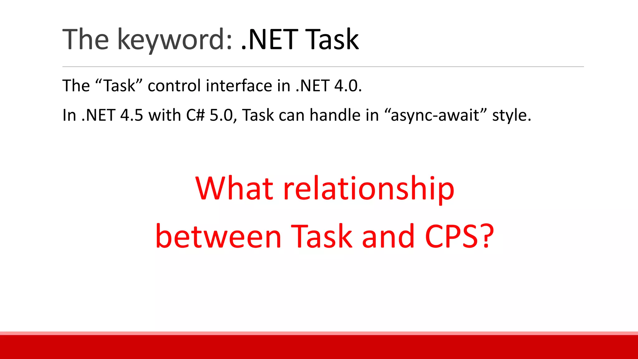 The keyword: .NET Task
The “Task” control interface in .NET 4.0.
In .NET 4.5 with C# 5.0, Task can handle in “async-await” style.
What relationship
between Task and CPS?
 