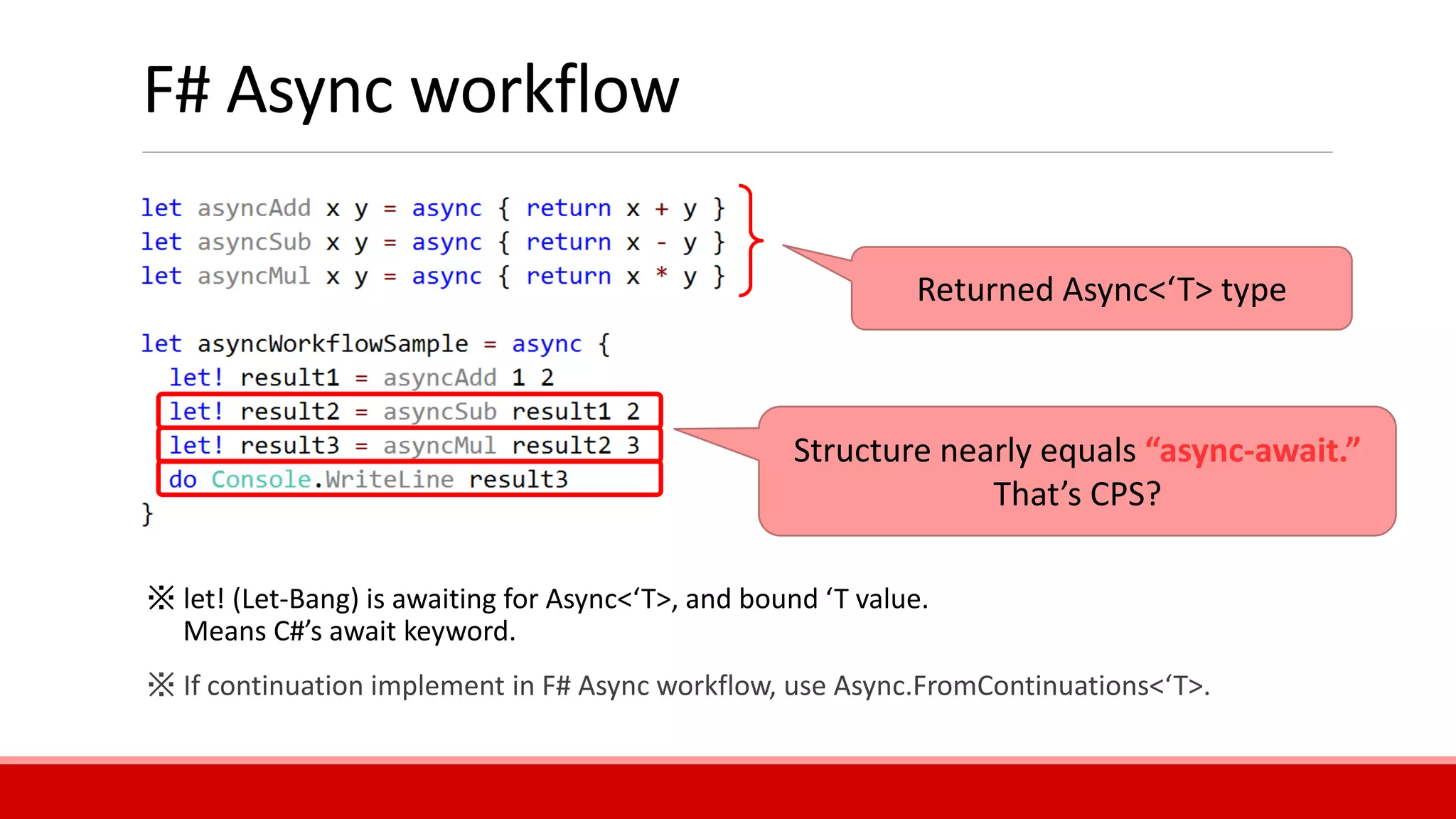 F# Async workflow
Structure nearly equals “async-await.”
That’s CPS?
Returned Async<‘T> type
※ let! (Let-Bang) is awaiting for Async<‘T>, and bound ‘T value.
Means C#’s await keyword.
※ If continuation implement in F# Async workflow, use Async.FromContinuations<‘T>.
 