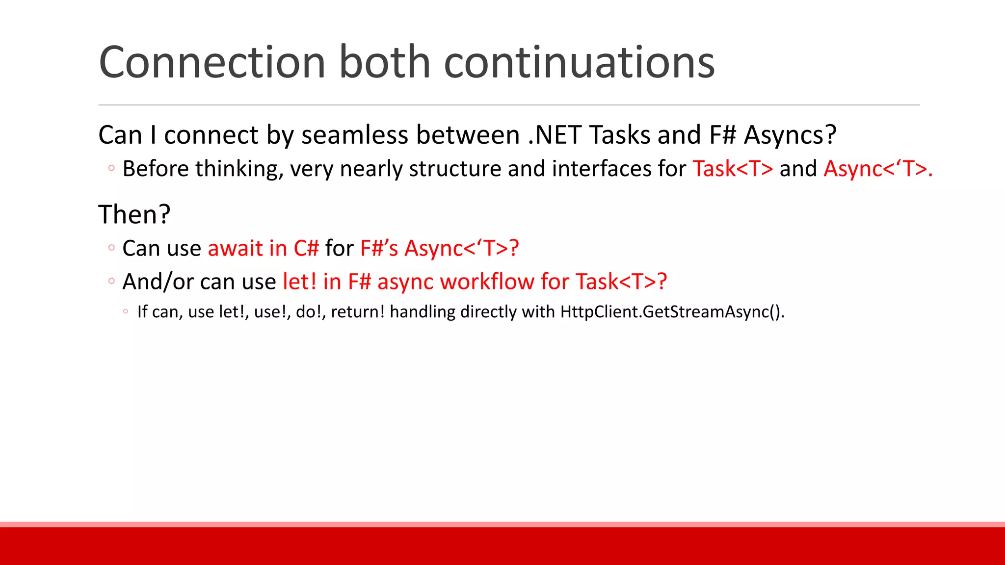 Connection both continuations
Can I connect by seamless between .NET Tasks and F# Asyncs?
◦ Before thinking, very nearly structure and interfaces for Task<T> and Async<‘T>.
Then?
◦ Can use await in C# for F#’s Async<‘T>?
◦ And/or can use let! in F# async workflow for Task<T>?
◦ If can, use let!, use!, do!, return! handling directly with HttpClient.GetStreamAsync().
 