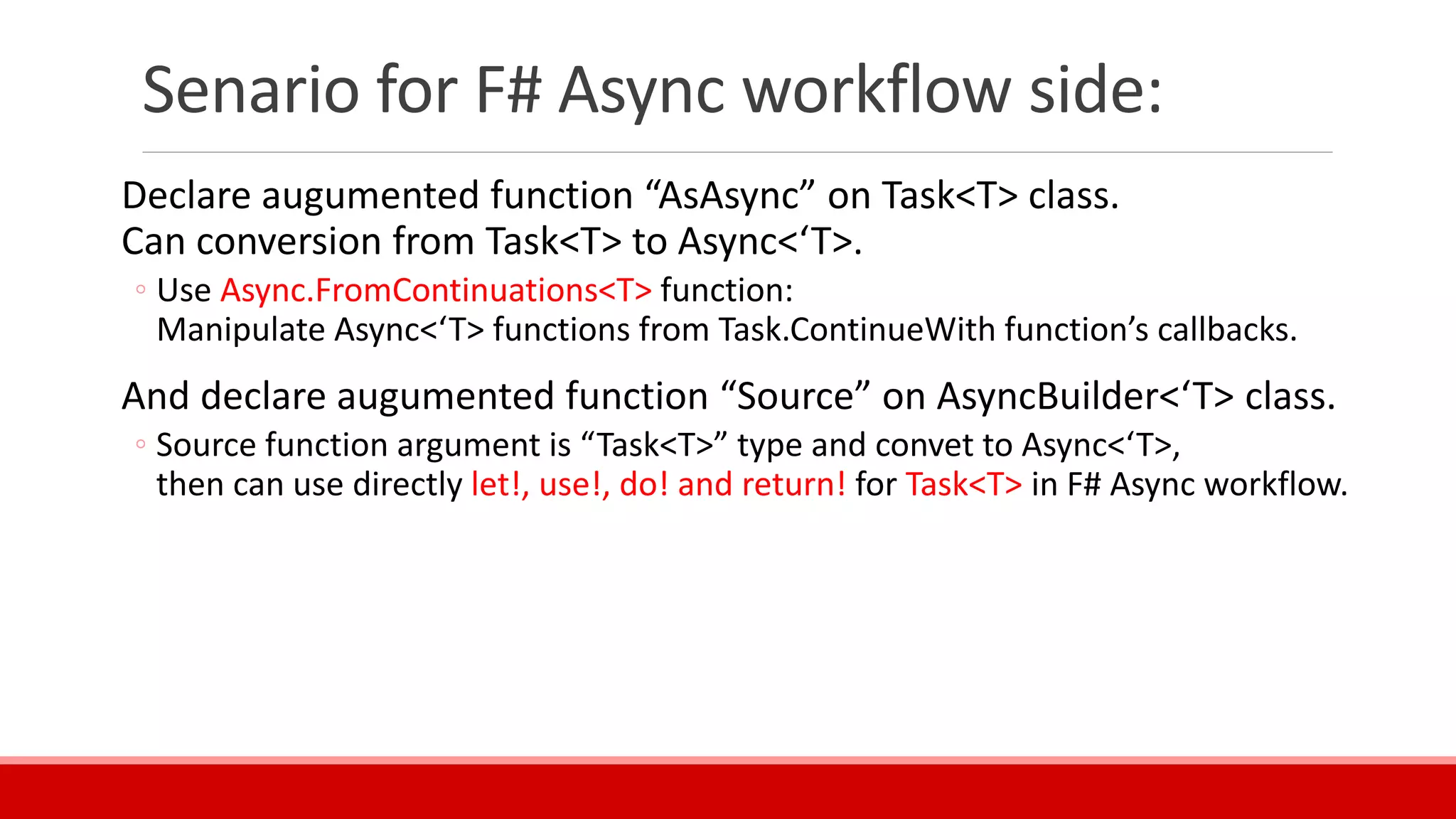 Senario for F# Async workflow side:
Declare augumented function “AsAsync” on Task<T> class.
Can conversion from Task<T> to Async<‘T>.
◦ Use Async.FromContinuations<T> function:
Manipulate Async<‘T> functions from Task.ContinueWith function’s callbacks.
And declare augumented function “Source” on AsyncBuilder<‘T> class.
◦ Source function argument is “Task<T>” type and convet to Async<‘T>,
then can use directly let!, use!, do! and return! for Task<T> in F# Async workflow.
 