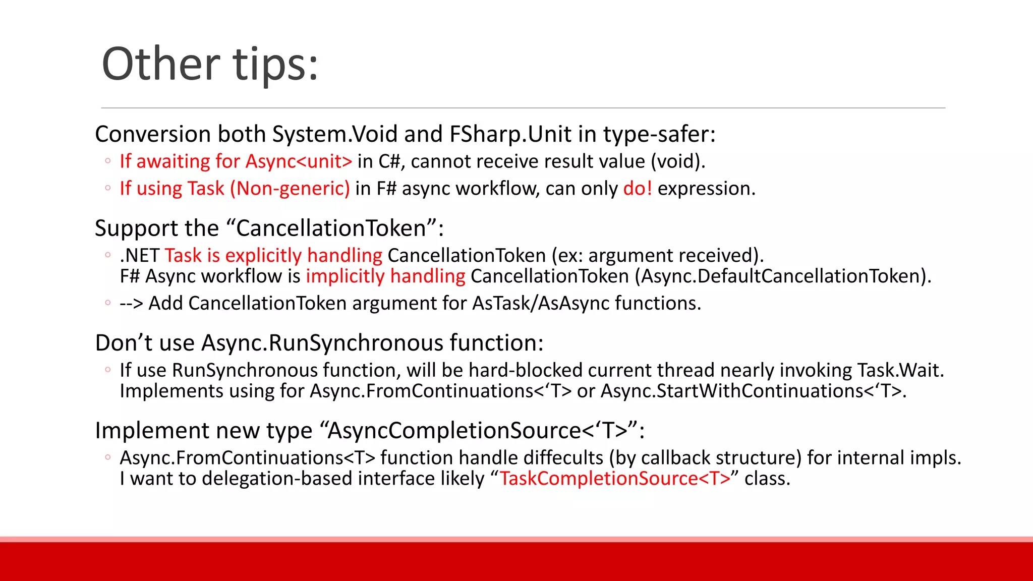 Other tips:
Conversion both System.Void and FSharp.Unit in type-safer:
◦ If awaiting for Async<unit> in C#, cannot receive result value (void).
◦ If using Task (Non-generic) in F# async workflow, can only do! expression.
Support the “CancellationToken”:
◦ .NET Task is explicitly handling CancellationToken (ex: argument received).
F# Async workflow is implicitly handling CancellationToken (Async.DefaultCancellationToken).
◦ --> Add CancellationToken argument for AsTask/AsAsync functions.
Don’t use Async.RunSynchronous function:
◦ If use RunSynchronous function, will be hard-blocked current thread nearly invoking Task.Wait.
Implements using for Async.FromContinuations<‘T> or Async.StartWithContinuations<‘T>.
Implement new type “AsyncCompletionSource<‘T>”:
◦ Async.FromContinuations<T> function handle diffecults (by callback structure) for internal impls.
I want to delegation-based interface likely “TaskCompletionSource<T>” class.
 