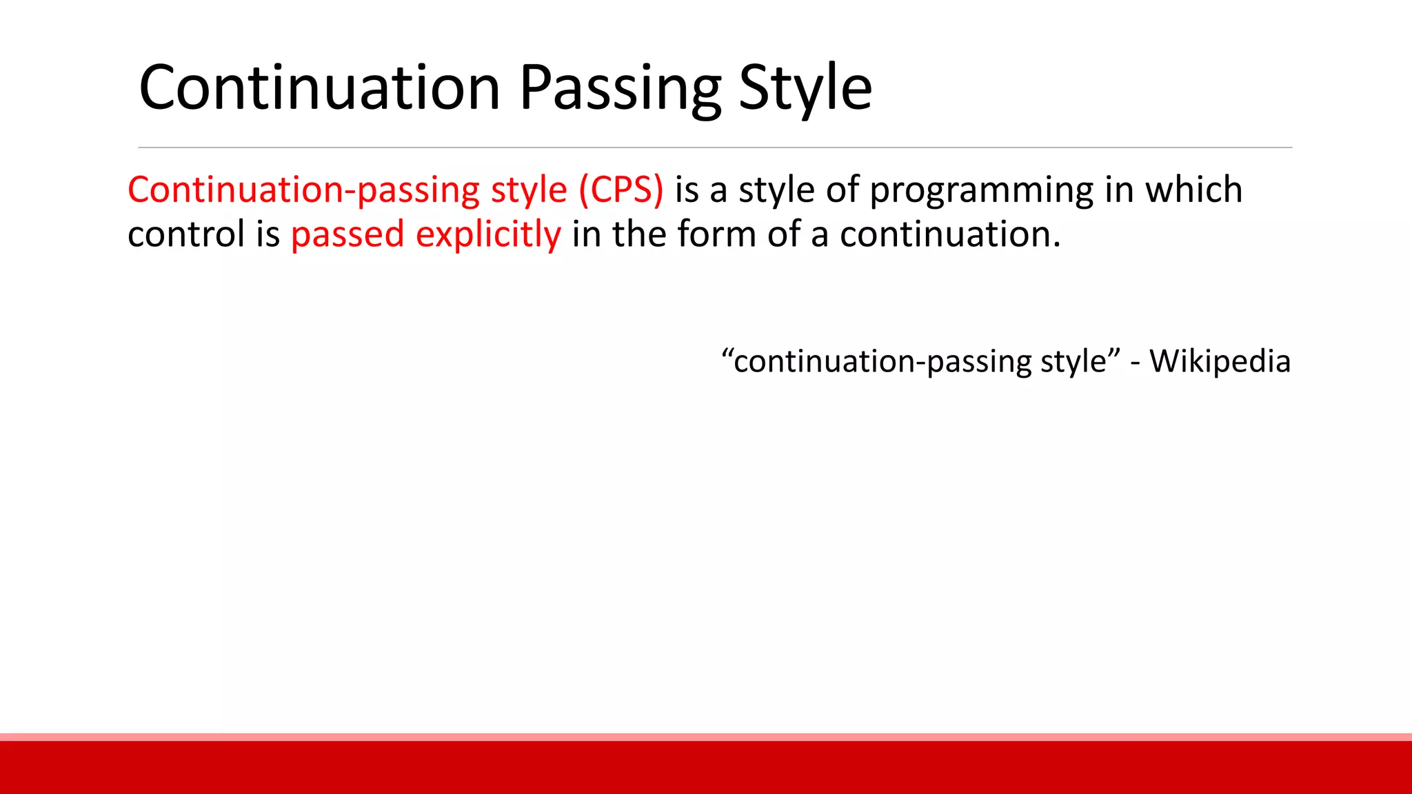Continuation Passing Style
Continuation-passing style (CPS) is a style of programming in which
control is passed explicitly in the form of a continuation.
“continuation-passing style” - Wikipedia
 