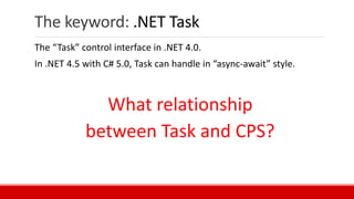 The keyword: .NET Task
The “Task” control interface in .NET 4.0.
In .NET 4.5 with C# 5.0, Task can handle in “async-await” style.
What relationship
between Task and CPS?
 