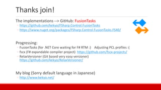 Thanks join!
The implementations --> GitHub: FusionTasks
◦ https://github.com/kekyo/FSharp.Control.FusionTasks
◦ https://www.nuget.org/packages/FSharp.Control.FusionTasks.FS40/
Progressing:
◦ FusionTasks (for .NET Core waiting for F# RTM :) Adjusting PCL profiles :(
◦ fscx (F# expandable compiler project) https://github.com/fscx-projects/
◦ RelaxVersioner (Git based very easy versioner)
https://github.com/kekyo/RelaxVersioner/
My blog (Sorry default language in Japanese)
◦ http://www.kekyo.net/
 