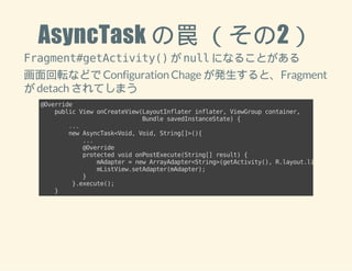 AsyncTask の罠 （その2） 
Fragment#getActivity() が null になることがある 
画面回転などで Configuration Chage が発生すると、Fragment 
が detach されてしまう 
@Override 
public View onCreateView(LayoutInflater inflater, ViewGroup container, 
Bundle savedInstanceState) { 
... 
new AsyncTask<Void, Void, String[]>(){ 
... 
@Override 
protected void onPostExecute(String[] result) { 
mAdapter = new ArrayAdapter<String>(getActivity(), R.layout.listrow, result); 
mListView.setAdapter(mAdapter); 
} 
}.execute(); 
} 
 
