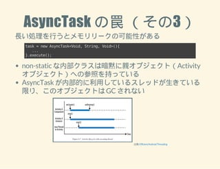 AsyncTask の罠 （その3） 
長い処理を行うとメモリリークの可能性がある 
task = new AsyncTask<Void, String, Void>(){ 
... 
}.execute(); 
non-static な内部クラスは暗黙に親オブジェクト（Activity 
オブジェクト）への参照を持っている 
AsyncTask が内部的に利用しているスレッドが生きている 
限り、このオブジェクトは GC されない 
出典: Efficient Android Threading 
 