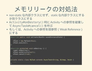 メモリリークの対処法 
non-static な内部クラスにせず、static な内部クラスにする 
か別クラスにする 
Activity#onDestory() 時に Activity への参照を破棄し 
て AsyncTask#cancel() を呼ぶ 
もしくは、Activity への参照を弱参照（Weak Reference） 
にする 
@Override public void onCreate(Bundle savedInstanceState) { 
... 
mTask = new MyTask(this); 
mTask.execute(); 
} 
@Override protected void onDestroy () { 
super.onDestroy(); 
mTask.setActivity(null); 
mTask.cancel(true); 
} 
private static class MyTask extends AsyncTask<String, Bitmap, Void> { 
... 
} 
 