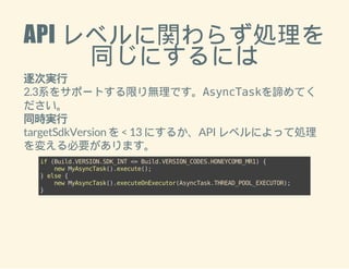 API レベルに関わらず処理を 
同じにするには 
逐次実行 
2.3系をサポートする限り無理です。AsyncTaskを諦めてく 
ださい。 
同時実行 
targetSdkVersion を < 13 にするか、API レベルによって処理 
を変える必要があります。 
if (Build.VERSION.SDK_INT <= Build.VERSION_CODES.HONEYCOMB_MR1) { 
new MyAsyncTask().execute(); 
} else { 
new MyAsyncTask().executeOnExecutor(AsyncTask.THREAD_POOL_EXECUTOR); 
} 
 