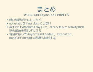 まとめ 
オススメの AsyncTask の使い方 
軽い処理だけにしておく 
non-static な inner class にしない 
Activity#onDestroy()で、キャンセルと Activity の参 
照の解放を忘れずに行う 
場合に応じて AsyncTaskLoader 、 Executor 、 
HandlerThread の利用も検討する 
