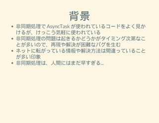 背景 
非同期処理で AsyncTask が使われているコードをよく見か 
けるが、けっこう気軽に使われている 
非同期処理の問題は起きるかどうかがタイミング次第なこ 
とが多いので、再現や解決が困難なバグを生む 
ネットに転がっている情報や解決方法は間違っていること 
が多い印象 
非同期処理は、人間にはまだ早すぎる... 
 