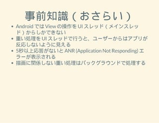 事前知識（おさらい） 
Android では View の操作を UI スレッド（メインスレッ 
ド）からしかできない 
重い処理を UI スレッドで行うと、ユーザーからはアプリが 
反応しないように見える 
5秒以上応答がないと ANR (Application Not Responding) エ 
ラーが表示される 
描画に関係しない重い処理はバックグラウンドで処理する 
 