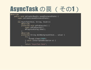 AsyncTask の罠 （その1） 
@Override 
public void onCreate(Bundle savedInstanceState) { 
super.onCreate(savedInstanceState); 
... 
new AsyncTask<Void, String, Void>(){ 
@Override 
protected void onPreExecute() { 
super.onPreExecute(); 
mProgressDialog.show(); 
} 
@Override 
protected String doInBackground(Void... value) { 
try { 
Thread.sleep(15000); 
} catch (InterruptedException e) { 
} 
return "AsyncTask Done"; 
} 
@Override 
protected void onPostExecute(String result) { 
mProgressDialog.dismiss(); 
mTextView.setText(result); 
} 
}.execute(); 
 