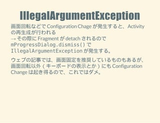 IllegalArgumentException 
画面回転などで Configuration Chage が発生すると、Activity 
の再生成が行われる 
→ その際に Fragment が detach されるので 
mProgressDialog.dismiss() で 
IllegalArgumentException が発生する。 
ウェブの記事では、画面固定を推奨しているものもあるが、 
画面回転以外（キーボードの表示とか）にも Configuration 
Change は起き得るので、これではダメ。 
 