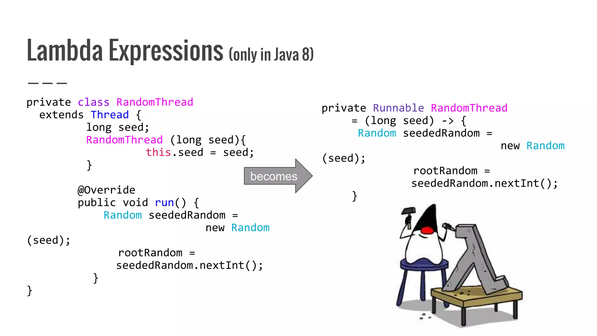 Lambda Expressions (only in Java 8)
private class RandomThread
extends Thread {
long seed;
RandomThread (long seed){
this.seed = seed;
}
@Override
public void run() {
Random seededRandom =
new Random
(seed);
rootRandom =
seededRandom.nextInt();
}
}
private Runnable RandomThread
= (long seed) -> {
Random seededRandom =
new Random
(seed);
rootRandom =
seededRandom.nextInt();
}
becomes
 