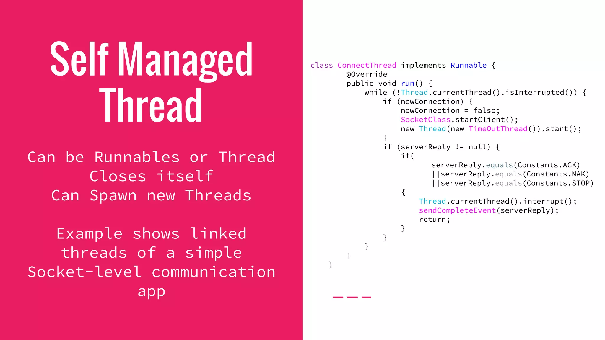 Self Managed
Thread
Can be Runnables or Thread
Closes itself
Can Spawn new Threads
Example shows linked
threads of a simple
Socket-level communication
app
class ConnectThread implements Runnable {
@Override
public void run() {
while (!Thread.currentThread().isInterrupted()) {
if (newConnection) {
newConnection = false;
SocketClass.startClient();
new Thread(new TimeOutThread()).start();
}
if (serverReply != null) {
if(
serverReply.equals(Constants.ACK)
||serverReply.equals(Constants.NAK)
||serverReply.equals(Constants.STOP)
{
Thread.currentThread().interrupt();
sendCompleteEvent(serverReply);
return;
}
}
}
}
}
 