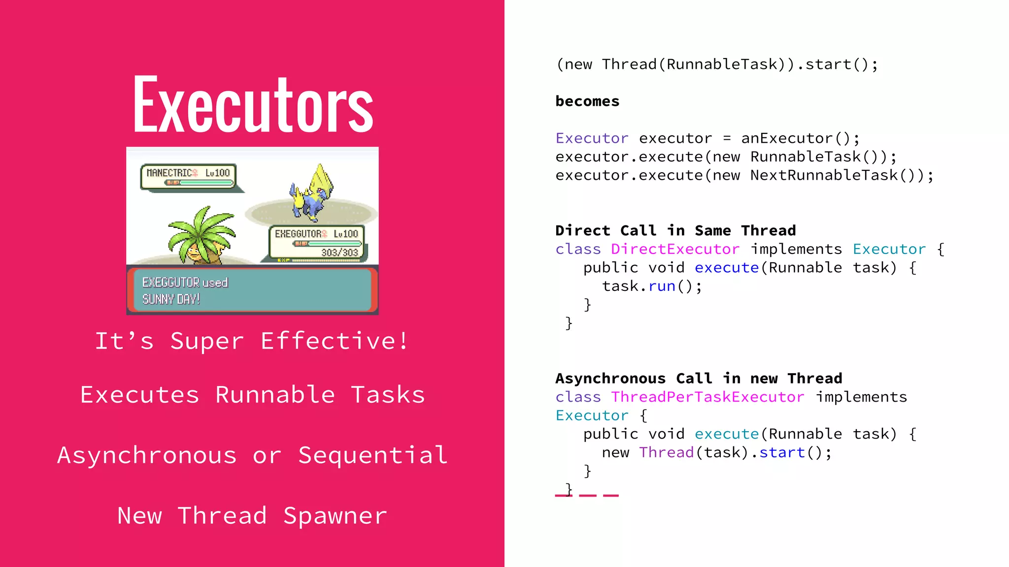Executors
It’s Super Effective!
Executes Runnable Tasks
Asynchronous or Sequential
New Thread Spawner
(new Thread(RunnableTask)).start();
becomes
Executor executor = anExecutor();
executor.execute(new RunnableTask());
executor.execute(new NextRunnableTask());
Direct Call in Same Thread
class DirectExecutor implements Executor {
public void execute(Runnable task) {
task.run();
}
}
Asynchronous Call in new Thread
class ThreadPerTaskExecutor implements
Executor {
public void execute(Runnable task) {
new Thread(task).start();
}
}
 