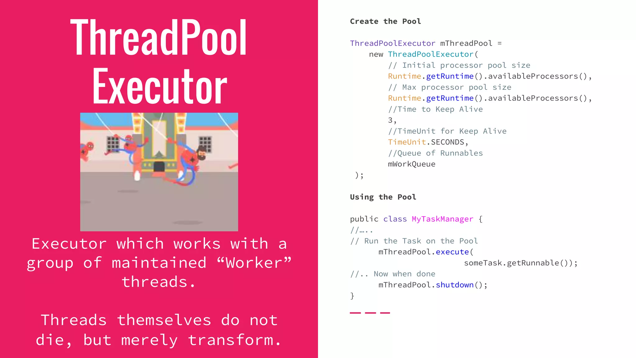 ThreadPool
Executor
Executor which works with a
group of maintained “Worker”
threads.
Threads themselves do not
die, but merely transform.
Create the Pool
ThreadPoolExecutor mThreadPool =
new ThreadPoolExecutor(
// Initial processor pool size
Runtime.getRuntime().availableProcessors(),
// Max processor pool size
Runtime.getRuntime().availableProcessors(),
//Time to Keep Alive
3,
//TimeUnit for Keep Alive
TimeUnit.SECONDS,
//Queue of Runnables
mWorkQueue
);
Using the Pool
public class MyTaskManager {
//…..
// Run the Task on the Pool
mThreadPool.execute(
someTask.getRunnable());
//.. Now when done
mThreadPool.shutdown();
}
 