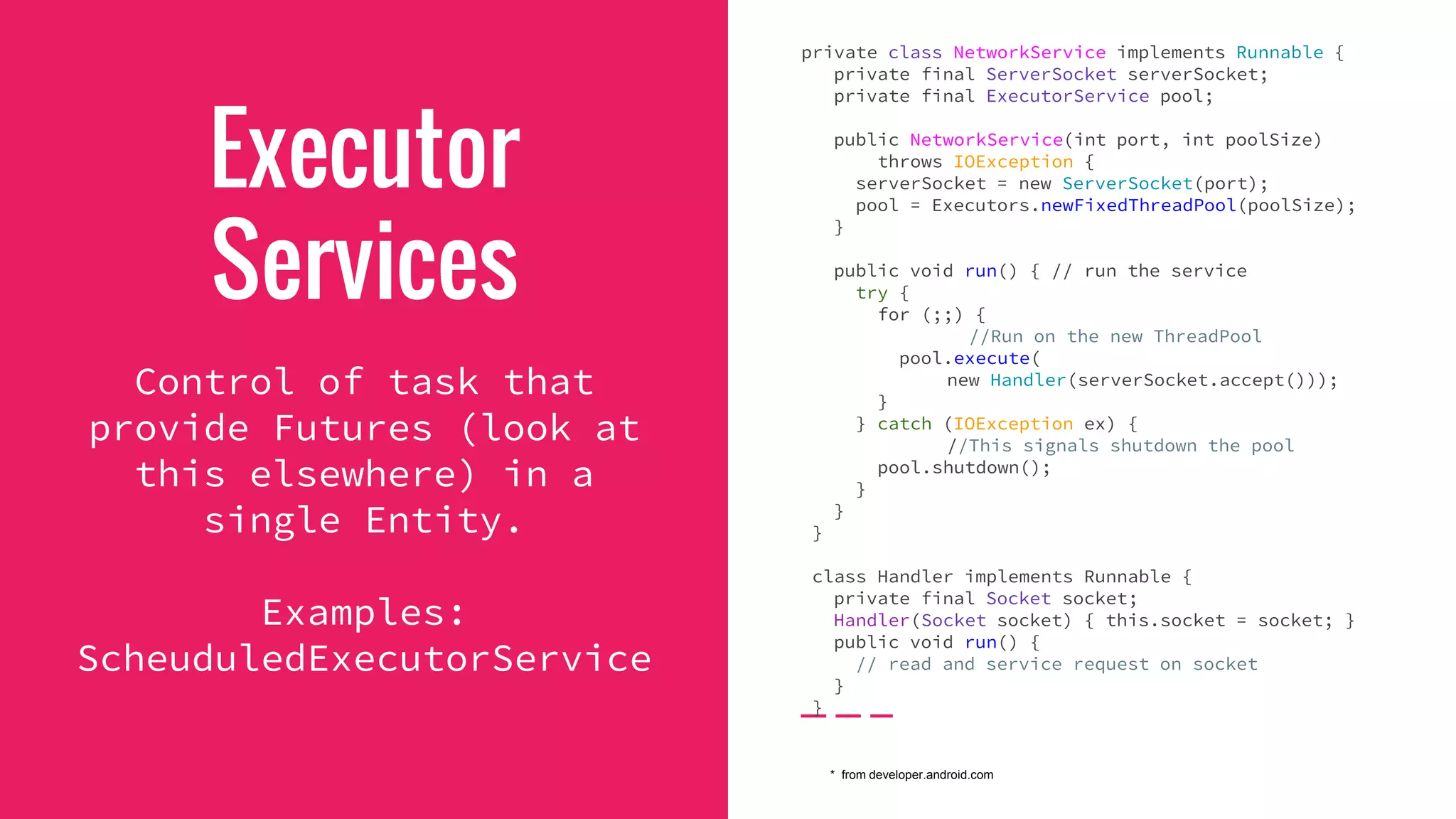Executor
Services
Control of task that
provide Futures (look at
this elsewhere) in a
single Entity.
Examples:
ScheuduledExecutorService
private class NetworkService implements Runnable {
private final ServerSocket serverSocket;
private final ExecutorService pool;
public NetworkService(int port, int poolSize)
throws IOException {
serverSocket = new ServerSocket(port);
pool = Executors.newFixedThreadPool(poolSize);
}
public void run() { // run the service
try {
for (;;) {
//Run on the new ThreadPool
pool.execute(
new Handler(serverSocket.accept()));
}
} catch (IOException ex) {
//This signals shutdown the pool
pool.shutdown();
}
}
}
class Handler implements Runnable {
private final Socket socket;
Handler(Socket socket) { this.socket = socket; }
public void run() {
// read and service request on socket
}
}
* from developer.android.com
 
