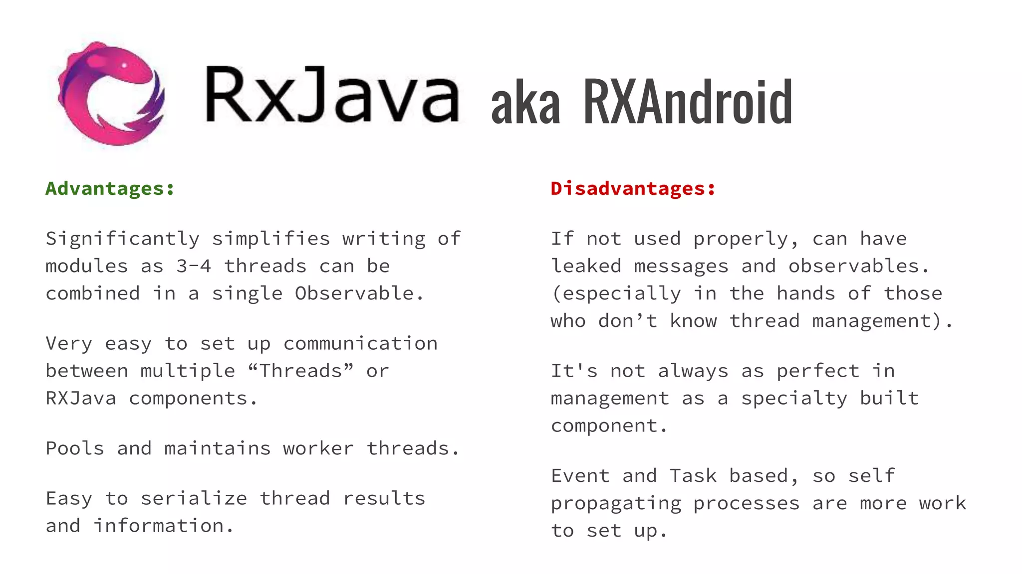 aka RXAndroid
Advantages:
Significantly simplifies writing of
modules as 3-4 threads can be
combined in a single Observable.
Very easy to set up communication
between multiple “Threads” or
RXJava components.
Pools and maintains worker threads.
Easy to serialize thread results
and information.
Disadvantages:
If not used properly, can have
leaked messages and observables.
(especially in the hands of those
who don’t know thread management).
It's not always as perfect in
management as a specialty built
component.
Event and Task based, so self
propagating processes are more work
to set up.
 