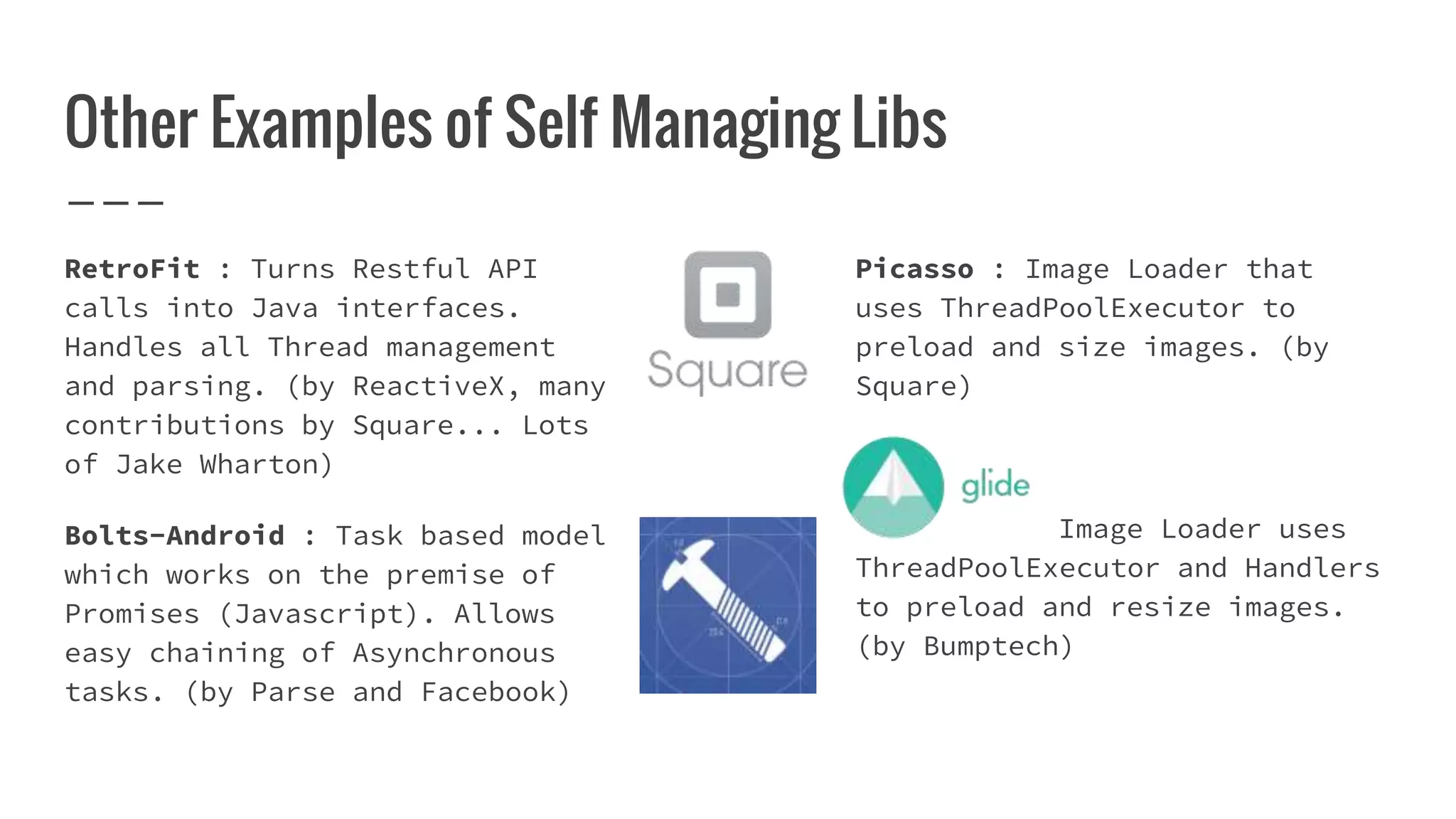 Other Examples of Self Managing Libs
RetroFit : Turns Restful API
calls into Java interfaces.
Handles all Thread management
and parsing. (by ReactiveX, many
contributions by Square... Lots
of Jake Wharton)
Bolts-Android : Task based model
which works on the premise of
Promises (Javascript). Allows
easy chaining of Asynchronous
tasks. (by Parse and Facebook)
Picasso : Image Loader that
uses ThreadPoolExecutor to
preload and size images. (by
Square)
Image Loader uses
ThreadPoolExecutor and Handlers
to preload and resize images.
(by Bumptech)
 