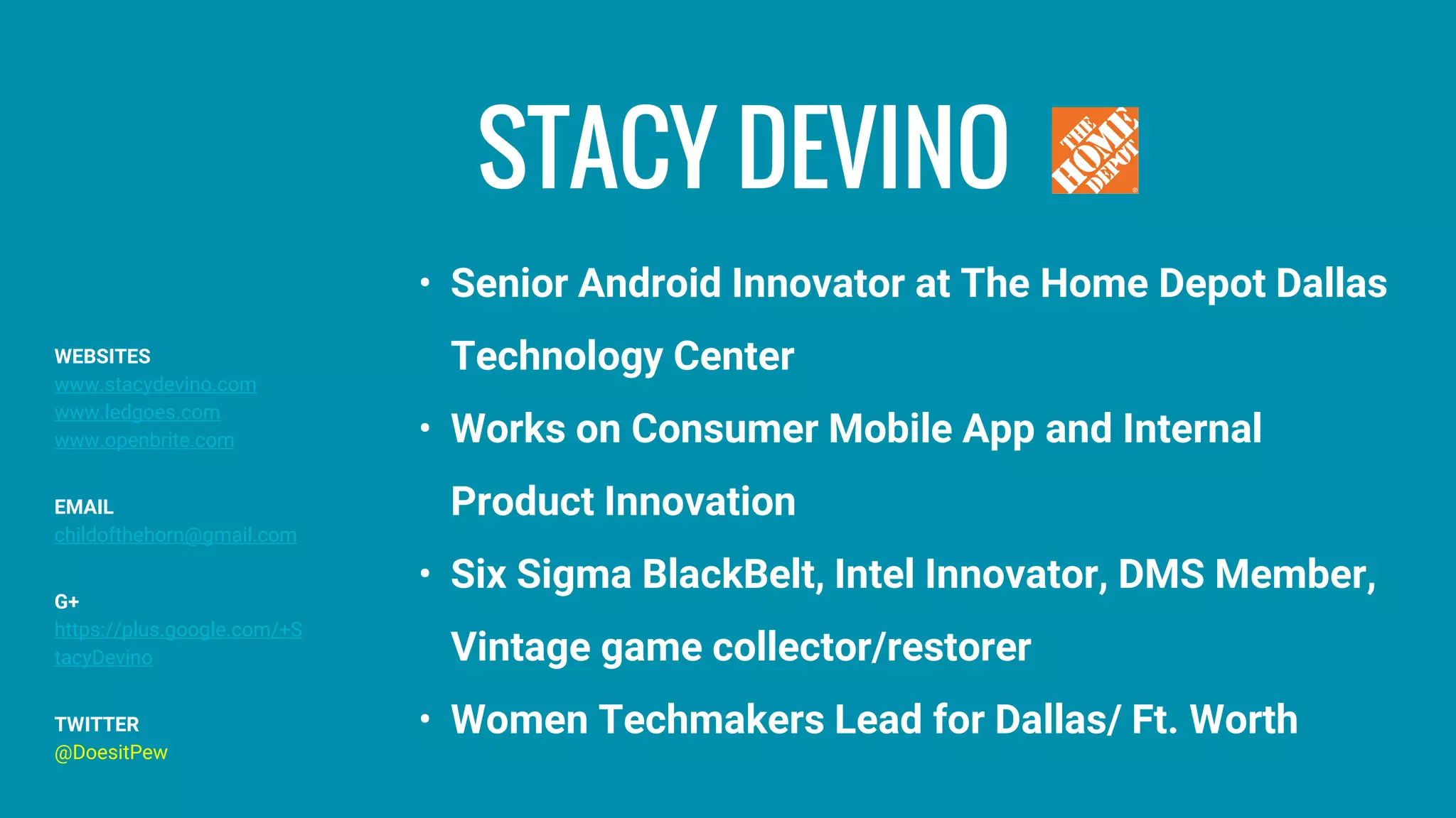 STACY DEVINO
• Senior Android Innovator at The Home Depot Dallas
Technology Center
• Works on Consumer Mobile App and Internal
Product Innovation
• Six Sigma BlackBelt, Intel Innovator, DMS Member,
Vintage game collector/restorer
• Women Techmakers Lead for Dallas/ Ft. Worth
WEBSITES
www.stacydevino.com
www.ledgoes.com
www.openbrite.com
EMAIL
childofthehorn@gmail.com
G+
https://plus.google.com/+S
tacyDevino
TWITTER
@DoesitPew
 
